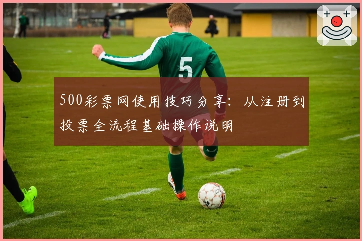 500彩票网使用技巧分享:从注册到投票全流程基础操作说明