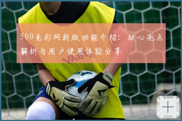 500竞彩网新版功能介绍：核心亮点解析与用户使用体验分享