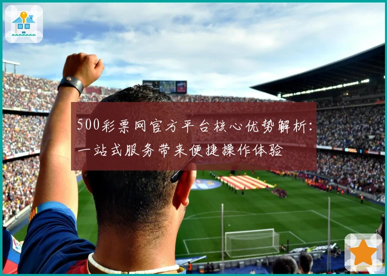 500彩票网官方平台核心优势解析:一站式服务带来便捷操作体验