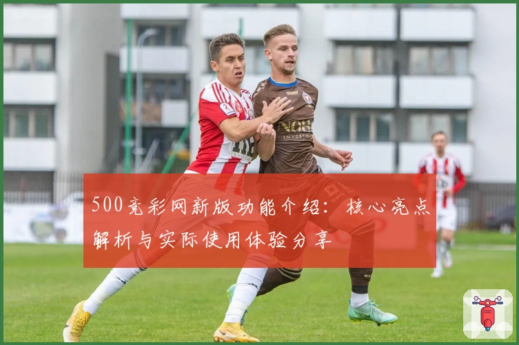 500竞彩网新版功能介绍：核心亮点解析与实际使用体验分享