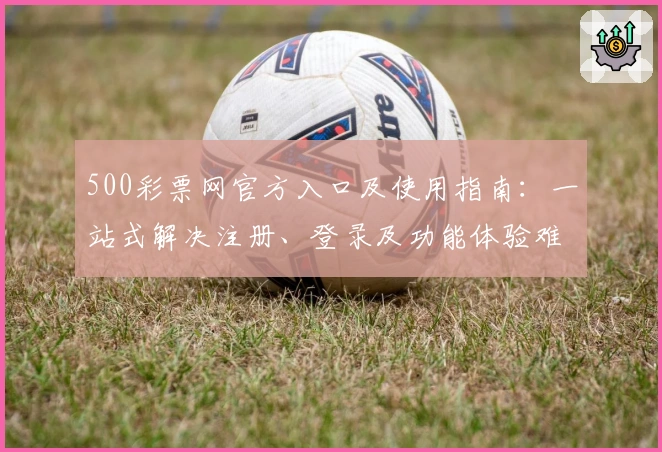500彩票网官方入口及使用指南：一站式解决注册、登录及功能体验难题