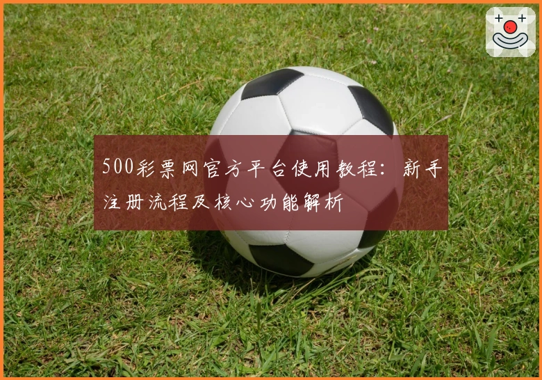 500彩票网官方平台使用教程:新手注册流程及核心功能解析