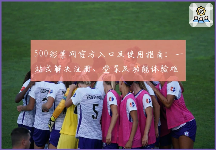 500彩票网官方入口及使用指南：一站式解决注册、登录及功能体验难题